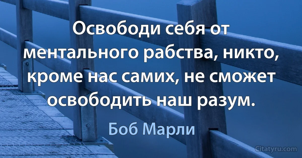 Освободи себя от ментального рабства, никто, кроме нас самих, не сможет освободить наш разум. (Боб Марли)