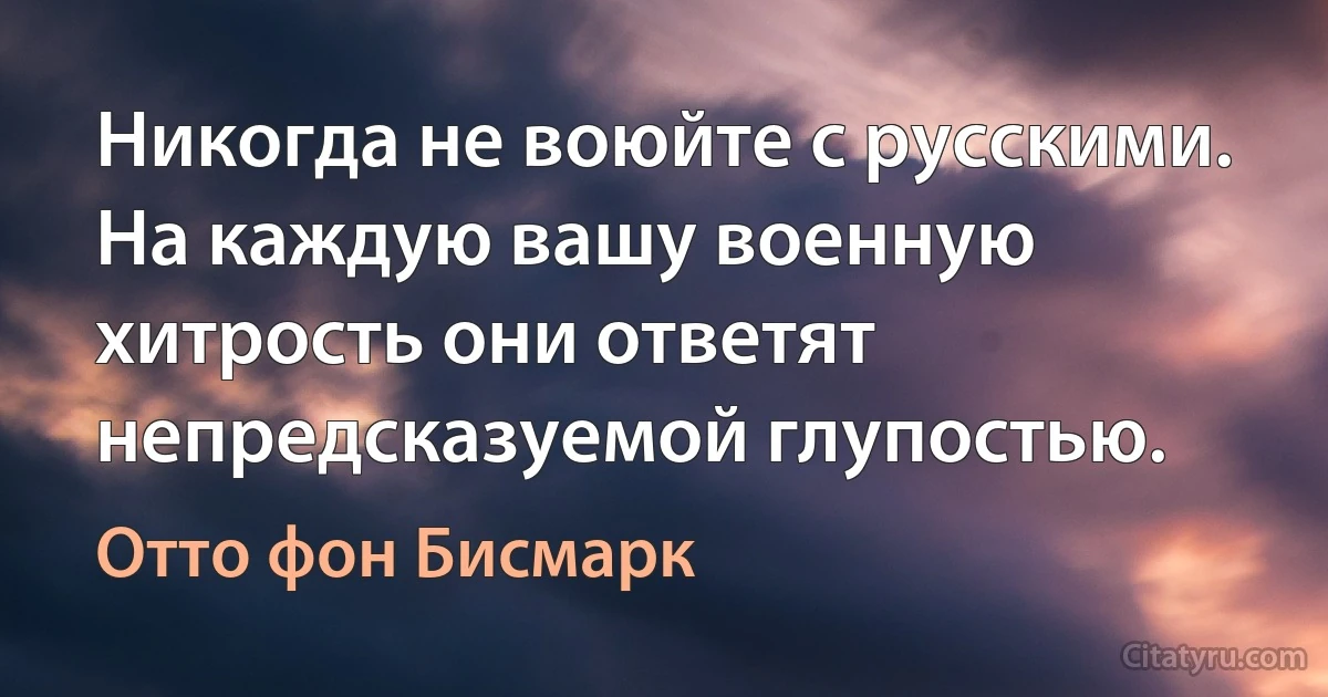 Никогда не воюйте с русскими. На каждую вашу военную хитрость они ответят непредсказуемой глупостью. (Отто фон Бисмарк)