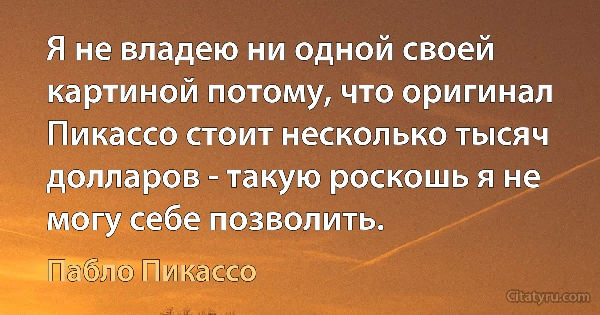 Я не владею ни одной своей картиной потому, что оригинал Пикассо стоит несколько тысяч долларов - такую роскошь я не могу себе позволить. (Пабло Пикассо)