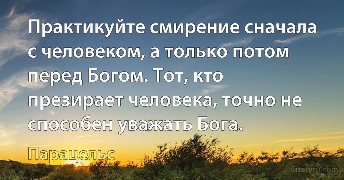 Практикуйте смирение сначала с человеком, а только потом перед Богом. Тот, кто презирает человека, точно не способен уважать Бога. (Парацельс)