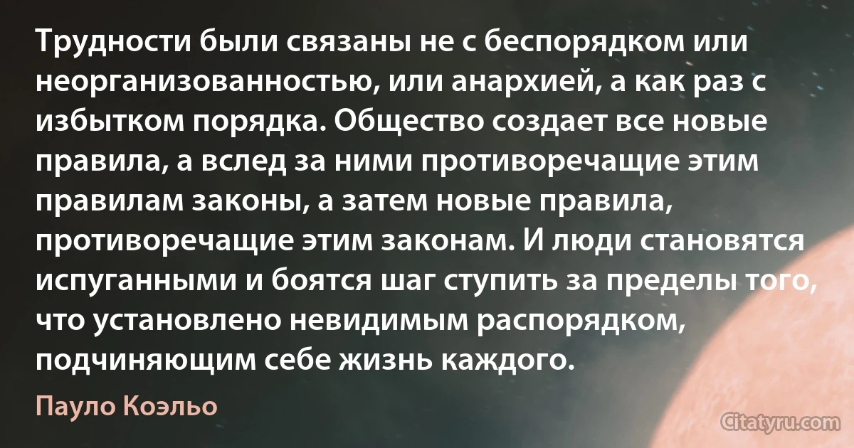 Трудности были связаны не с беспорядком или неорганизованностью, или анархией, а как раз с избытком порядка. Общество создает все новые правила, а вслед за ними противоречащие этим правилам законы, а затем новые правила, противоречащие этим законам. И люди становятся испуганными и боятся шаг ступить за пределы того, что установлено невидимым распорядком, подчиняющим себе жизнь каждого. (Пауло Коэльо)