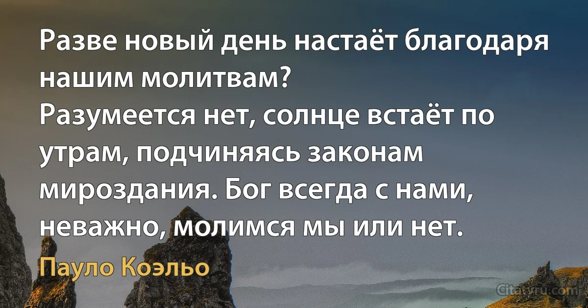 Разве новый день настаёт благодаря нашим молитвам?
Разумеется нет, солнце встаёт по утрам, подчиняясь законам мироздания. Бог всегда с нами, неважно, молимся мы или нет. (Пауло Коэльо)