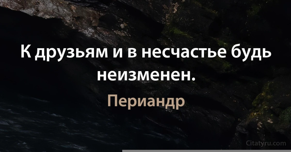 К друзьям и в несчастье будь неизменен. (Периандр)