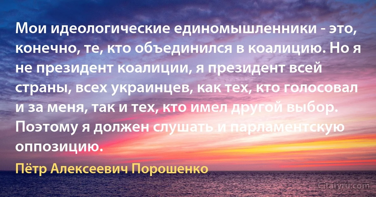 Мои идеологические единомышленники - это, конечно, те, кто объединился в коалицию. Но я не президент коалиции, я президент всей страны, всех украинцев, как тех, кто голосовал и за меня, так и тех, кто имел другой выбор. Поэтому я должен слушать и парламентскую оппозицию. (Пётр Алексеевич Порошенко)