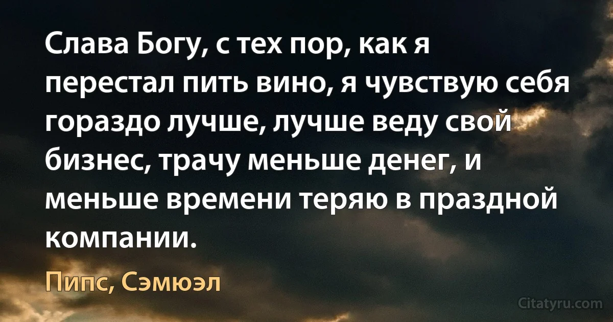 Слава Богу, с тех пор, как я перестал пить вино, я чувствую себя гораздо лучше, лучше веду свой бизнес, трачу меньше денег, и меньше времени теряю в праздной компании. (Пипс, Сэмюэл)