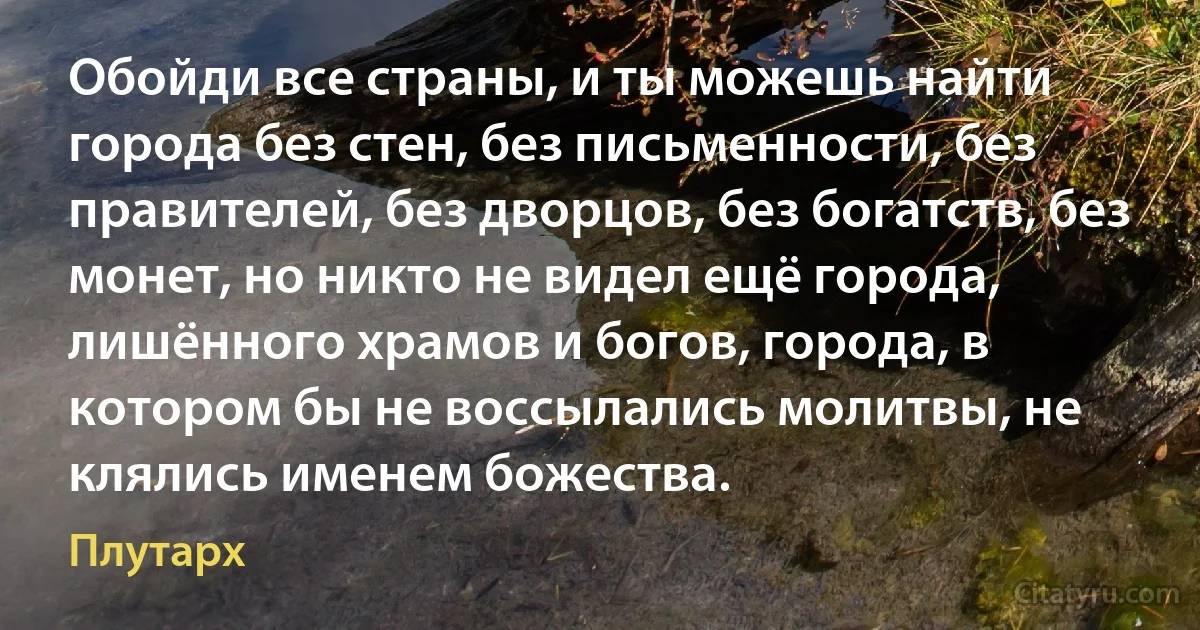 Обойди все страны, и ты можешь найти города без стен, без письменности, без правителей, без дворцов, без богатств, без монет, но никто не видел ещё города, лишённого храмов и богов, города, в котором бы не воссылались молитвы, не клялись именем божества. (Плутарх)