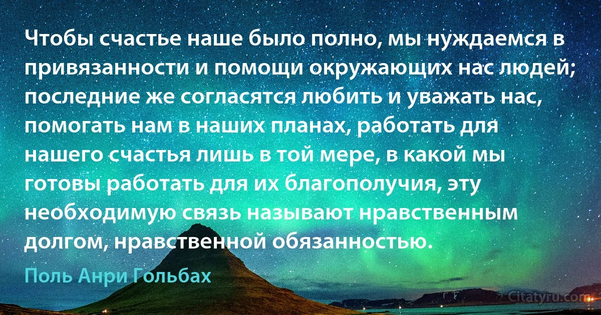 Чтобы счастье наше было полно, мы нуждаемся в привязанности и помощи окружающих нас людей; последние же согласятся любить и уважать нас, помогать нам в наших планах, работать для нашего счастья лишь в той мере, в какой мы готовы работать для их благополучия, эту необходимую связь называют нравственным долгом, нравственной обязанностью. (Поль Анри Гольбах)