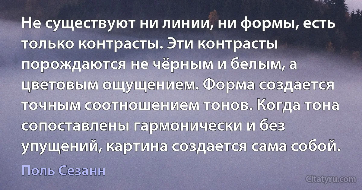 Не существуют ни линии, ни формы, есть только контрасты. Эти контрасты порождаются не чёрным и белым, а цветовым ощущением. Форма создается точным соотношением тонов. Когда тона сопоставлены гармонически и без упущений, картина создается сама собой. (Поль Сезанн)