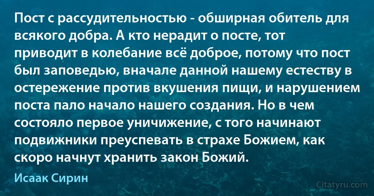 Пост с рассудительностью - обширная обитель для всякого добра. А кто нерадит о посте, тот приводит в колебание всё доброе, потому что пост был заповедью, вначале данной нашему естеству в остережение против вкушения пищи, и нарушением поста пало начало нашего создания. Но в чем состояло первое уничижение, с того начинают подвижники преуспевать в страхе Божием, как скоро начнут хранить закон Божий. (Исаак Сирин)