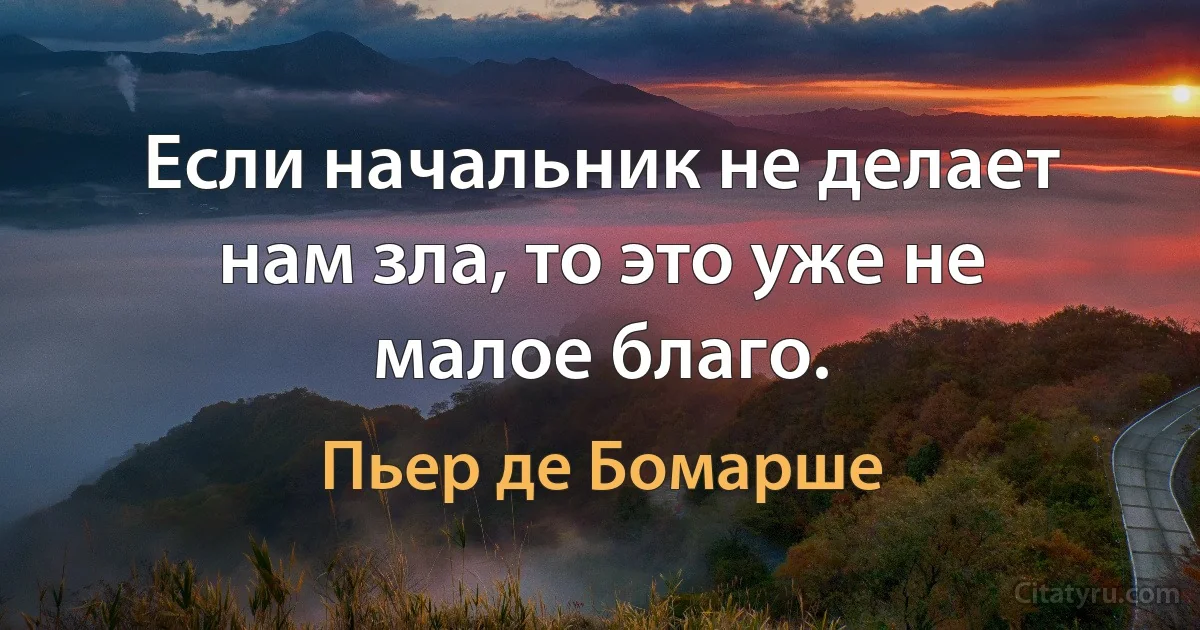 Если начальник не делает нам зла, то это уже не малое благо. (Пьер де Бомарше)