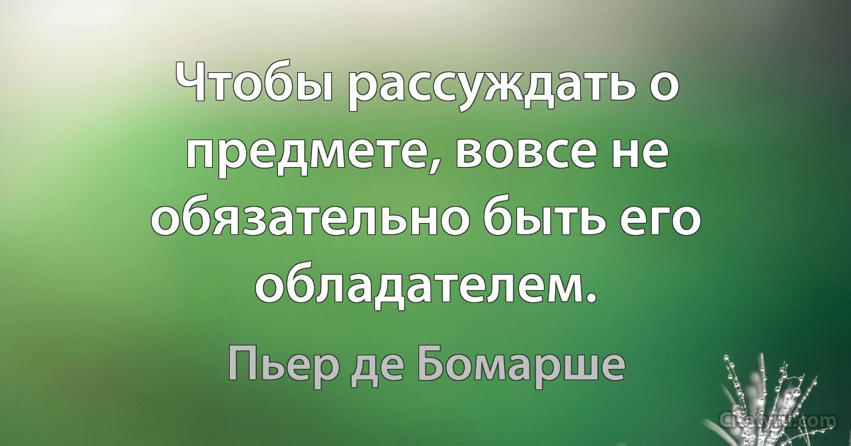 Чтобы рассуждать о предмете, вовсе не обязательно быть его обладателем. (Пьер де Бомарше)