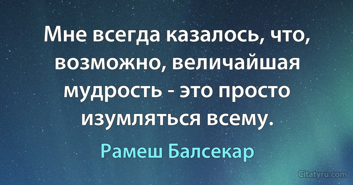 Мне всегда казалось, что, возможно, величайшая мудрость - это просто изумляться всему. (Рамеш Балсекар)