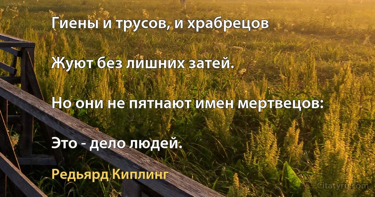 Гиены и трусов, и храбрецов

Жуют без лишних затей.

Но они не пятнают имен мертвецов:

Это - дело людей. (Редьярд Киплинг)