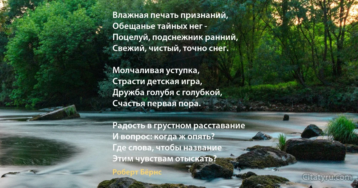 Влажная печать признаний,
Обещанье тайных нег -
Поцелуй, подснежник ранний,
Свежий, чистый, точно снег.

Молчаливая уступка,
Страсти детская игра,
Дружба голубя с голубкой,
Счастья первая пора.

Радость в грустном расставание
И вопрос: когда ж опять? 
Где слова, чтобы название
Этим чувствам отыскать? (Роберт Бёрнс)