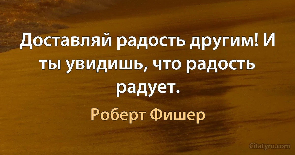 Доставляй радость другим! И ты увидишь, что радость радует. (Роберт Фишер)