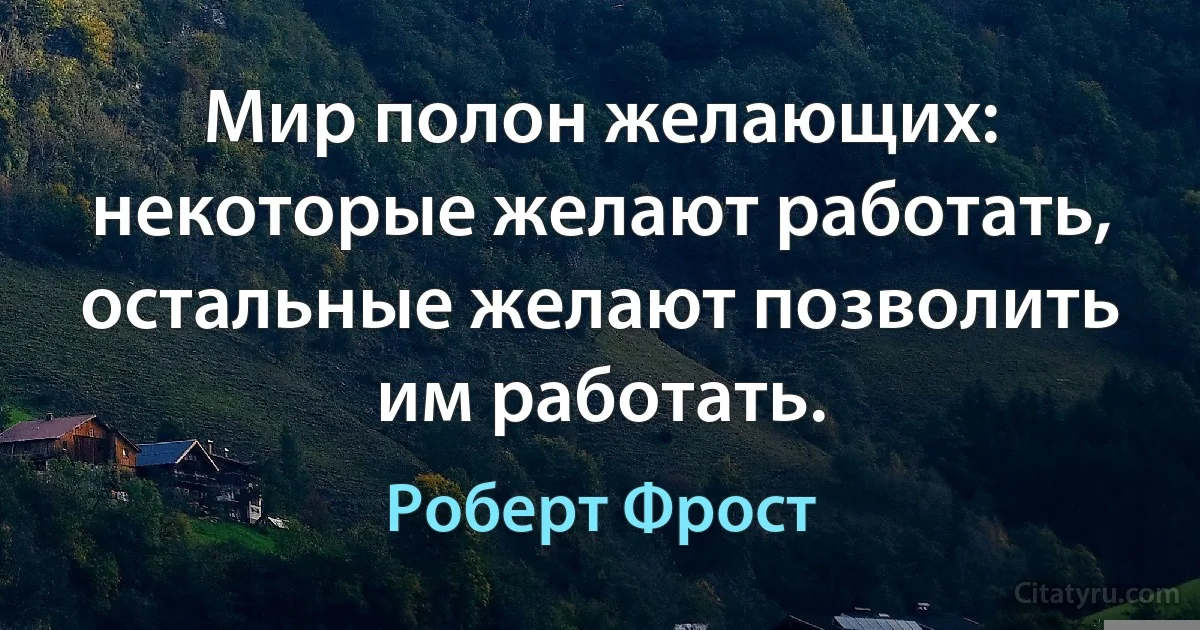 Мир полон желающих: некоторые желают работать, остальные желают позволить им работать. (Роберт Фрост)