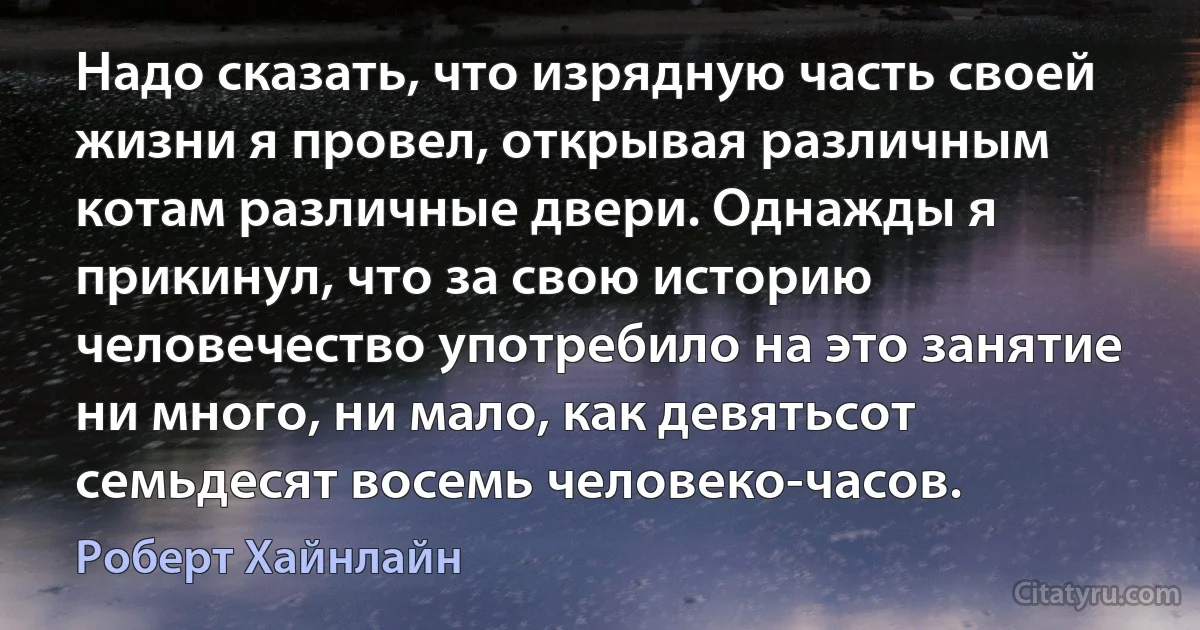 Надо сказать, что изрядную часть своей жизни я провел, открывая различным котам различные двери. Однажды я прикинул, что за свою историю человечество употребило на это занятие ни много, ни мало, как девятьсот семьдесят восемь человеко-часов. (Роберт Хайнлайн)