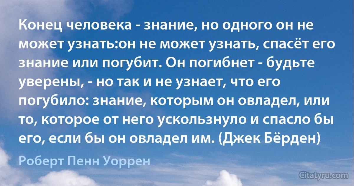 Конец человека - знание, но одного он не может узнать:он не может узнать, спасёт его знание или погубит. Он погибнет - будьте уверены, - но так и не узнает, что его погубило: знание, которым он овладел, или то, которое от него ускользнуло и спасло бы его, если бы он овладел им. (Джек Бёрден) (Роберт Пенн Уоррен)