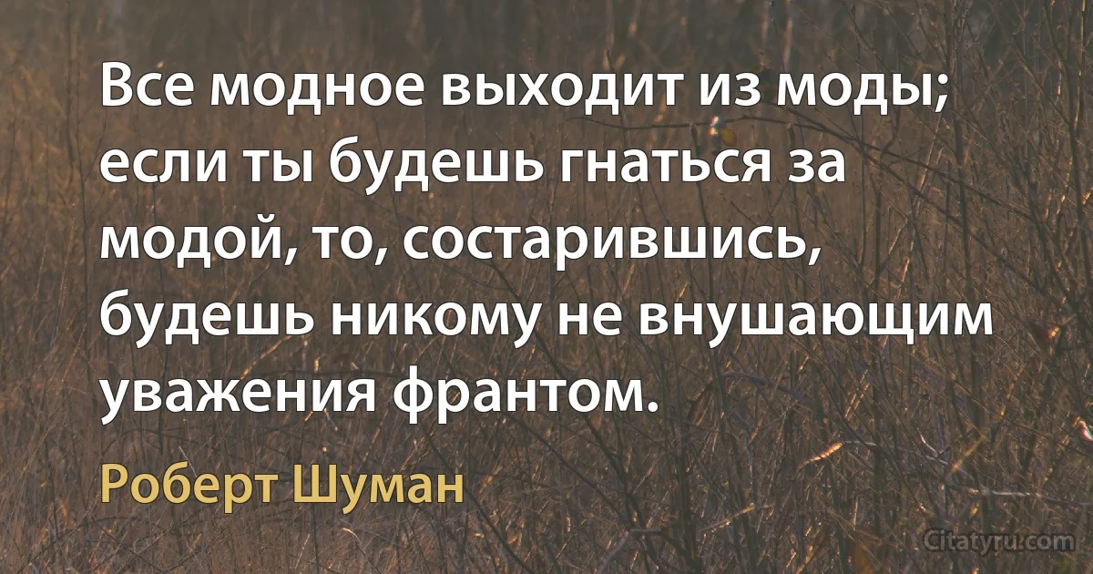 Все модное выходит из моды; если ты будешь гнаться за модой, то, состарившись, будешь никому не внушающим уважения франтом. (Роберт Шуман)