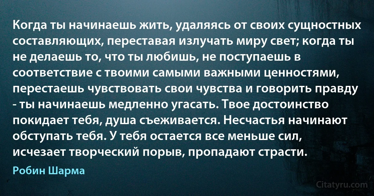 Когда ты начинаешь жить, удаляясь от своих сущностных составляющих, переставая излучать миру свет; когда ты не делаешь то, что ты любишь, не поступаешь в соответствие с твоими самыми важными ценностями, перестаешь чувствовать свои чувства и говорить правду - ты начинаешь медленно угасать. Твое достоинство покидает тебя, душа съеживается. Несчастья начинают обступать тебя. У тебя остается все меньше сил, исчезает творческий порыв, пропадают страсти. (Робин Шарма)