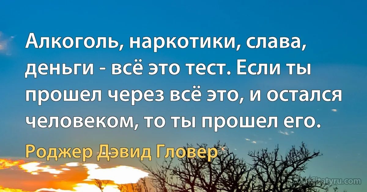 Алкоголь, наркотики, слава, деньги - всё это тест. Если ты прошел через всё это, и остался человеком, то ты прошел его. (Роджер Дэвид Гловер)