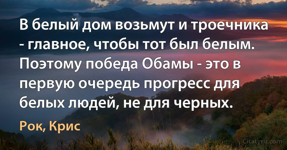 В белый дом возьмут и троечника - главное, чтобы тот был белым. Поэтому победа Обамы - это в первую очередь прогресс для белых людей, не для черных. (Рок, Крис)