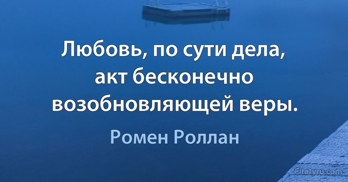 Любовь, по сути дела, акт бесконечно возобновляющей веры. (Ромен Роллан)