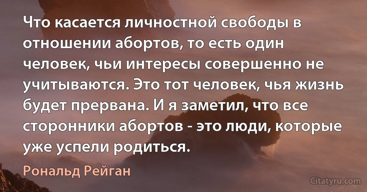 Что касается личностной свободы в отношении абортов, то есть один человек, чьи интересы совершенно не учитываются. Это тот человек, чья жизнь будет прервана. И я заметил, что все сторонники абортов - это люди, которые уже успели родиться. (Рональд Рейган)