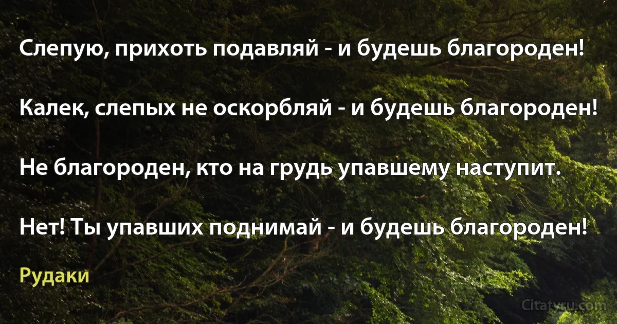 Слепую, прихоть подавляй - и будешь благороден!

Калек, слепых не оскорбляй - и будешь благороден!

Не благороден, кто на грудь упавшему наступит.

Нет! Ты упавших поднимай - и будешь благороден! (Рудаки)