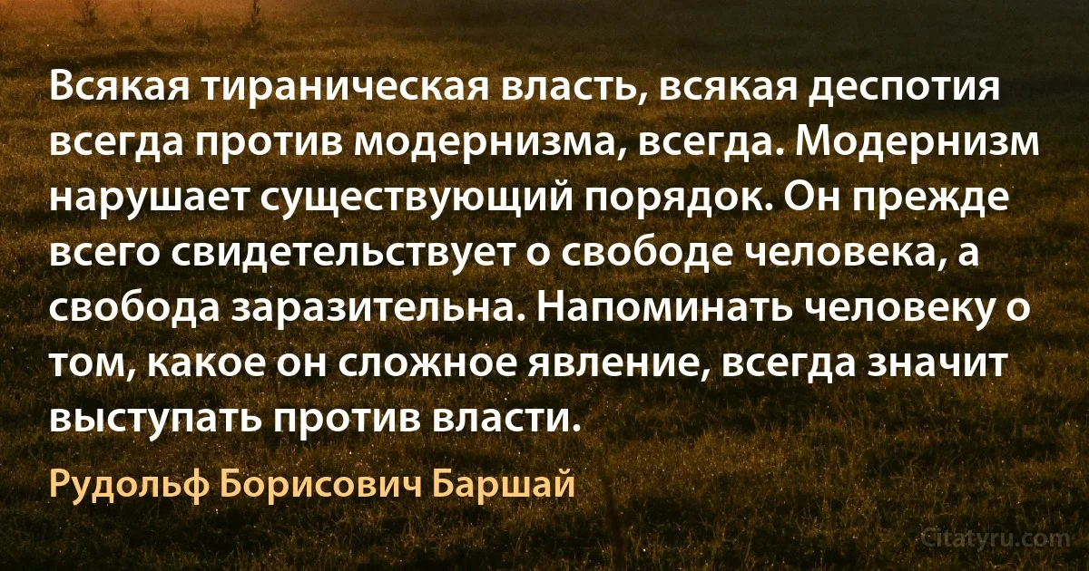 Всякая тираническая власть, всякая деспотия всегда против модернизма, всегда. Модернизм нарушает существующий порядок. Он прежде всего свидетельствует о свободе человека, а свобода заразительна. Напоминать человеку о том, какое он сложное явление, всегда значит выступать против власти. (Рудольф Борисович Баршай)