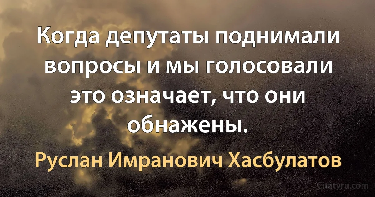 Когда депутаты поднимали вопросы и мы голосовали это означает, что они обнажены. (Руслан Имранович Хасбулатов)