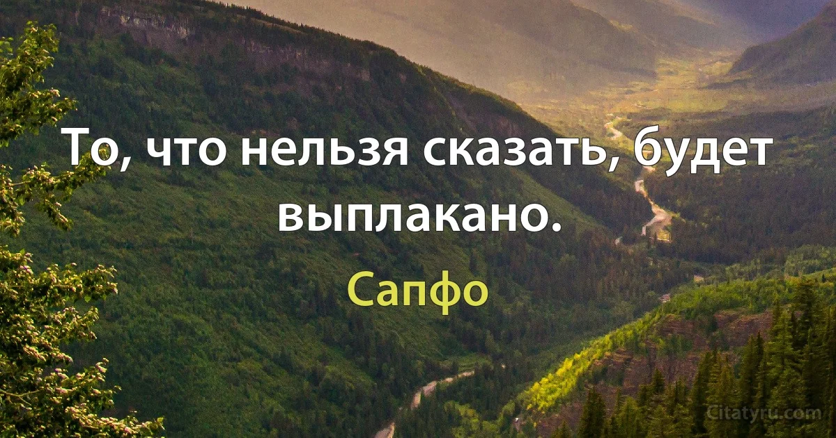 То, что нельзя сказать, будет выплакано. (Сапфо)