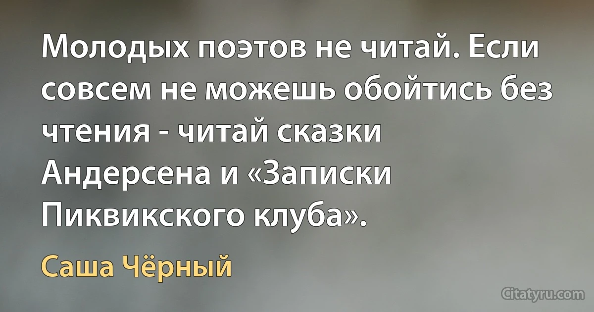 Молодых поэтов не читай. Если совсем не можешь обойтись без чтения - читай сказки Андерсена и «Записки Пиквикского клуба». (Саша Чёрный)