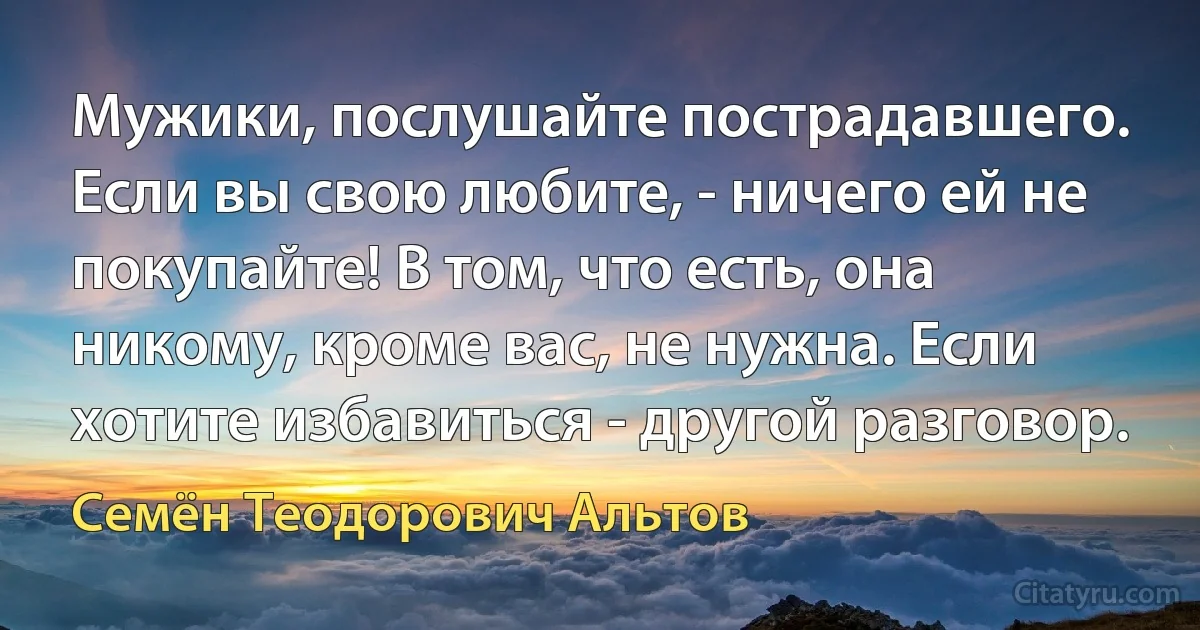 Мужики, послушайте пострадавшего. Если вы свою любите, - ничего ей не покупайте! В том, что есть, она никому, кроме вас, не нужна. Если хотите избавиться - другой разговор. (Семён Теодорович Альтов)