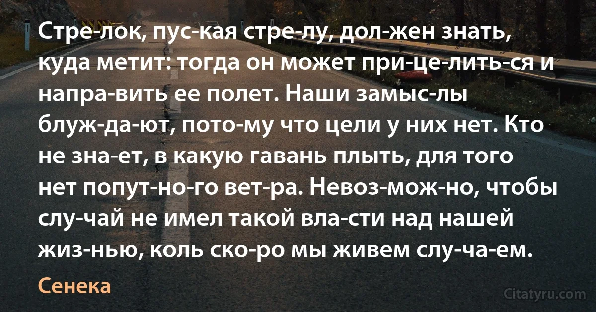 Стре­лок, пус­кая стре­лу, дол­жен знать, куда метит: тогда он может при­це­лить­ся и напра­вить ее полет. Наши замыс­лы блуж­да­ют, пото­му что цели у них нет. Кто не зна­ет, в какую гавань плыть, для того нет попут­но­го вет­ра. Невоз­мож­но, чтобы слу­чай не имел такой вла­сти над нашей жиз­нью, коль ско­ро мы живем слу­ча­ем. (Сенека)