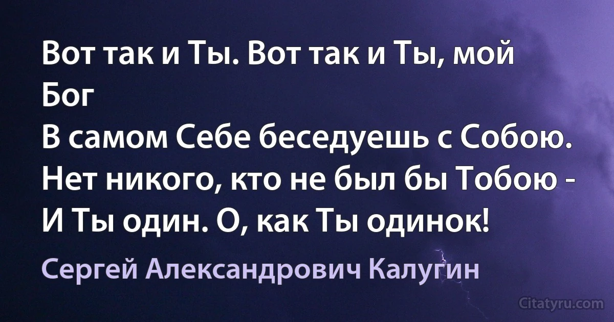 Вот так и Ты. Вот так и Ты, мой Бог
В самом Себе беседуешь с Собою.
Нет никого, кто не был бы Тобою -
И Ты один. О, как Ты одинок! (Сергей Александрович Калугин)