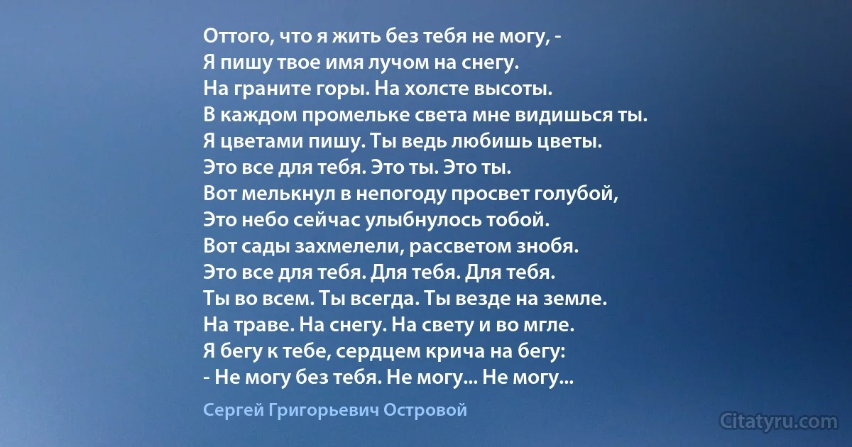 Оттого, что я жить без тебя не могу, -
Я пишу твое имя лучом на снегу.
На граните горы. На холсте высоты.
В каждом промельке света мне видишься ты.
Я цветами пишу. Ты ведь любишь цветы.
Это все для тебя. Это ты. Это ты.
Вот мелькнул в непогоду просвет голубой,
Это небо сейчас улыбнулось тобой.
Вот сады захмелели, рассветом знобя.
Это все для тебя. Для тебя. Для тебя.
Ты во всем. Ты всегда. Ты везде на земле.
На траве. На снегу. На свету и во мгле.
Я бегу к тебе, сердцем крича на бегу:
- Не могу без тебя. Не могу... Не могу... (Сергей Григорьевич Островой)