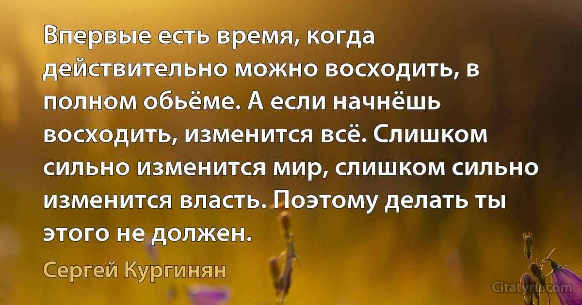 Впервые есть время, когда действительно можно восходить, в полном обьёме. А если начнёшь восходить, изменится всё. Слишком сильно изменится мир, слишком сильно изменится власть. Поэтому делать ты этого не должен. (Сергей Кургинян)