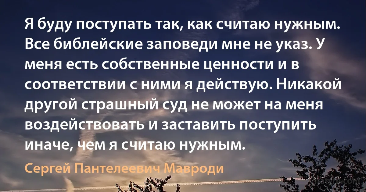 Я буду поступать так, как считаю нужным. Все библейские заповеди мне не указ. У меня есть собственные ценности и в соответствии с ними я действую. Никакой другой страшный суд не может на меня воздействовать и заставить поступить иначе, чем я считаю нужным. (Сергей Пантелеевич Мавроди)