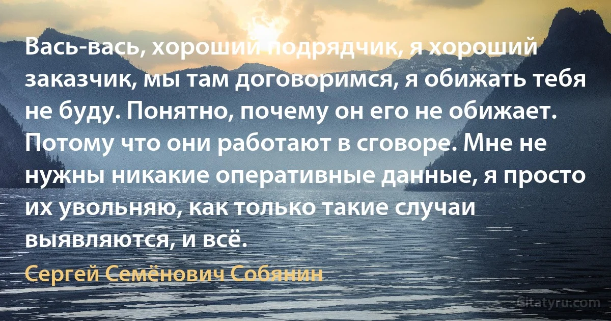 Вась-вась, хороший подрядчик, я хороший заказчик, мы там договоримся, я обижать тебя не буду. Понятно, почему он его не обижает. Потому что они работают в сговоре. Мне не нужны никакие оперативные данные, я просто их увольняю, как только такие случаи выявляются, и всё. (Сергей Семёнович Собянин)