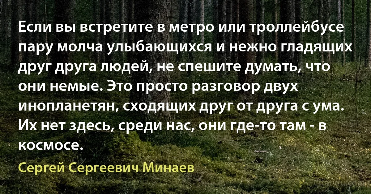 Если вы встретите в метро или троллейбусе пару молча улыбающихся и нежно гладящих друг друга людей, не спешите думать, что они немые. Это просто разговор двух инопланетян, сходящих друг от друга с ума. Их нет здесь, среди нас, они где-то там - в космосе. (Сергей Сергеевич Минаев)