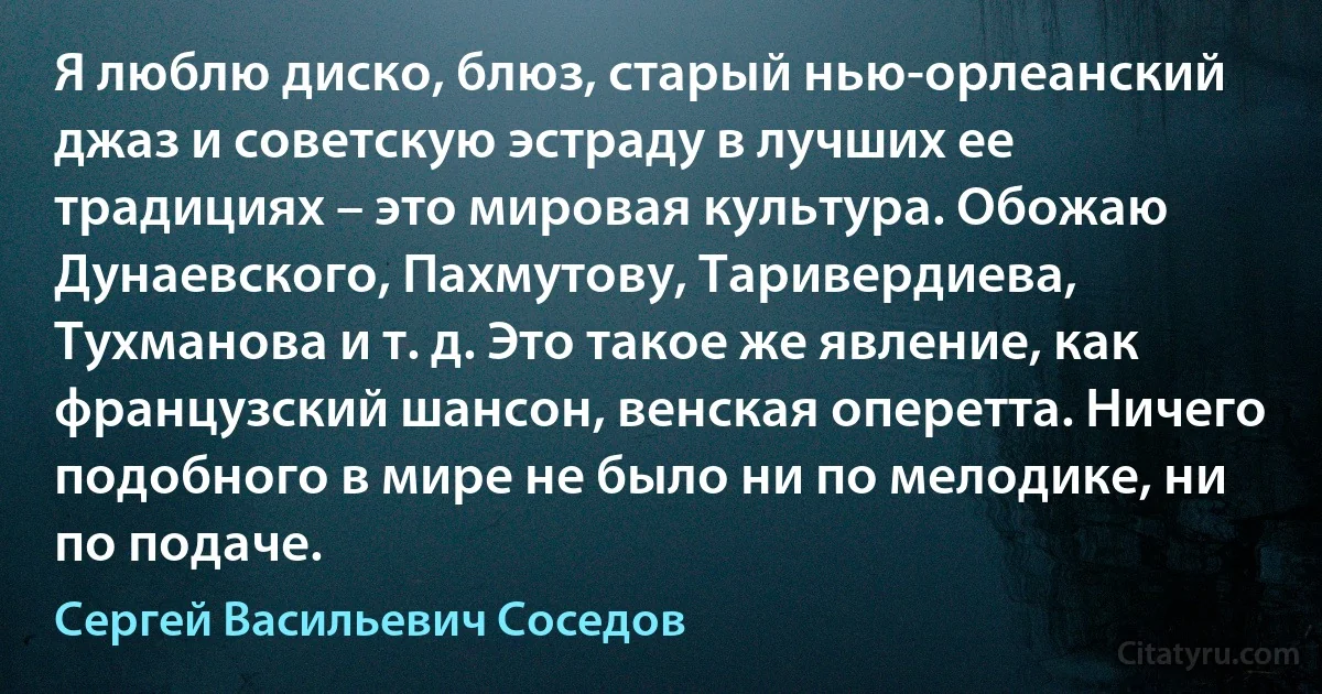 Я люблю диско, блюз, старый нью-орлеанский джаз и советскую эстраду в лучших ее традициях – это мировая культура. Обожаю Дунаевского, Пахмутову, Таривердиева, Тухманова и т. д. Это такое же явление, как французский шансон, венская оперетта. Ничего подобного в мире не было ни по мелодике, ни по подаче. (Сергей Васильевич Соседов)