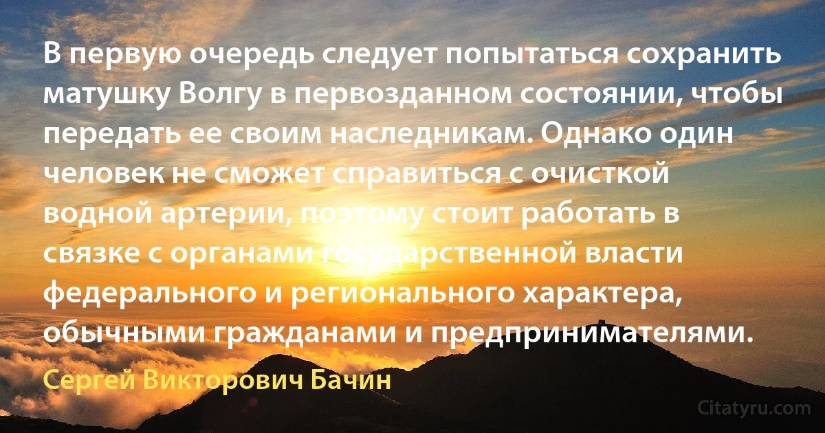 В первую очередь следует попытаться сохранить матушку Волгу в первозданном состоянии, чтобы передать ее своим наследникам. Однако один человек не сможет справиться с очисткой водной артерии, поэтому стоит работать в связке с органами государственной власти федерального и регионального характера, обычными гражданами и предпринимателями. (Сергей Викторович Бачин)