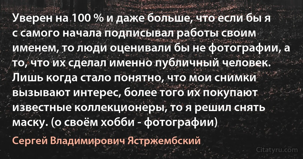 Уверен на 100 % и даже больше, что если бы я с самого начала подписывал работы своим именем, то люди оценивали бы не фотографии, а то, что их сделал именно публичный человек. Лишь когда стало понятно, что мои снимки вызывают интерес, более того их покупают известные коллекционеры, то я решил снять маску. (о своём хобби - фотографии) (Сергей Владимирович Ястржембский)