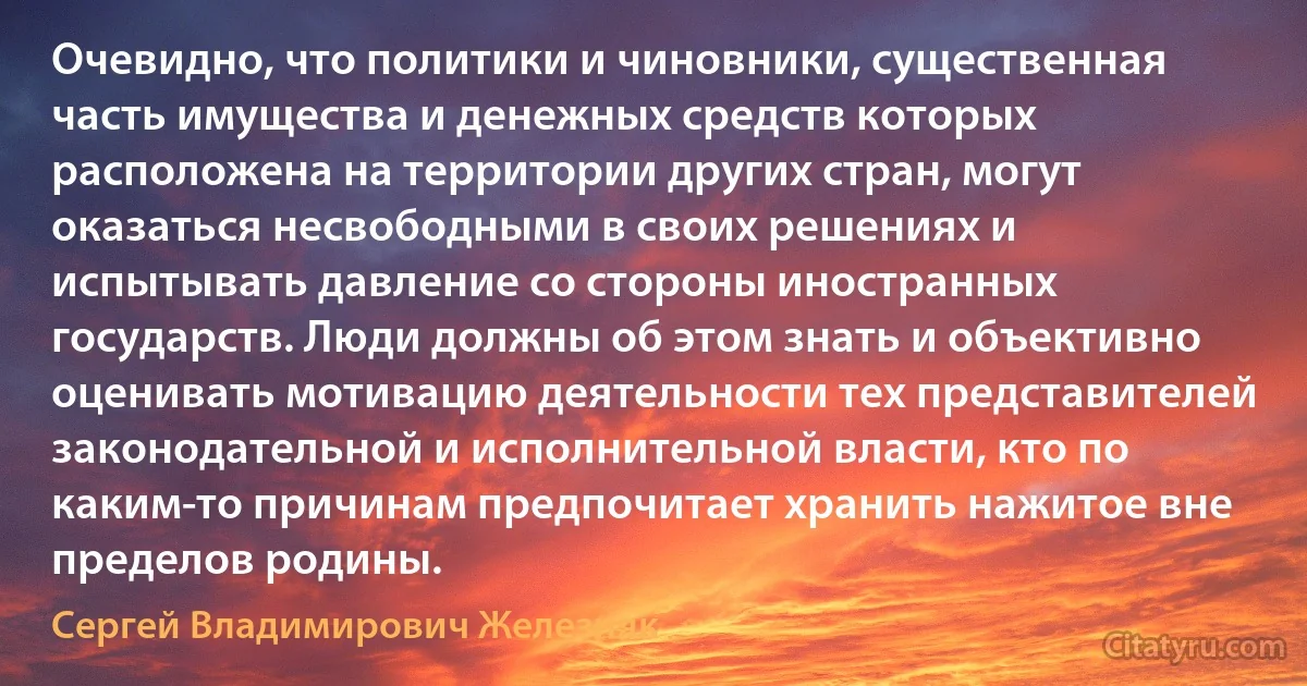 Очевидно, что политики и чиновники, существенная часть имущества и денежных средств которых расположена на территории других стран, могут оказаться несвободными в своих решениях и испытывать давление со стороны иностранных государств. Люди должны об этом знать и объективно оценивать мотивацию деятельности тех представителей законодательной и исполнительной власти, кто по каким-то причинам предпочитает хранить нажитое вне пределов родины. (Сергей Владимирович Железняк)