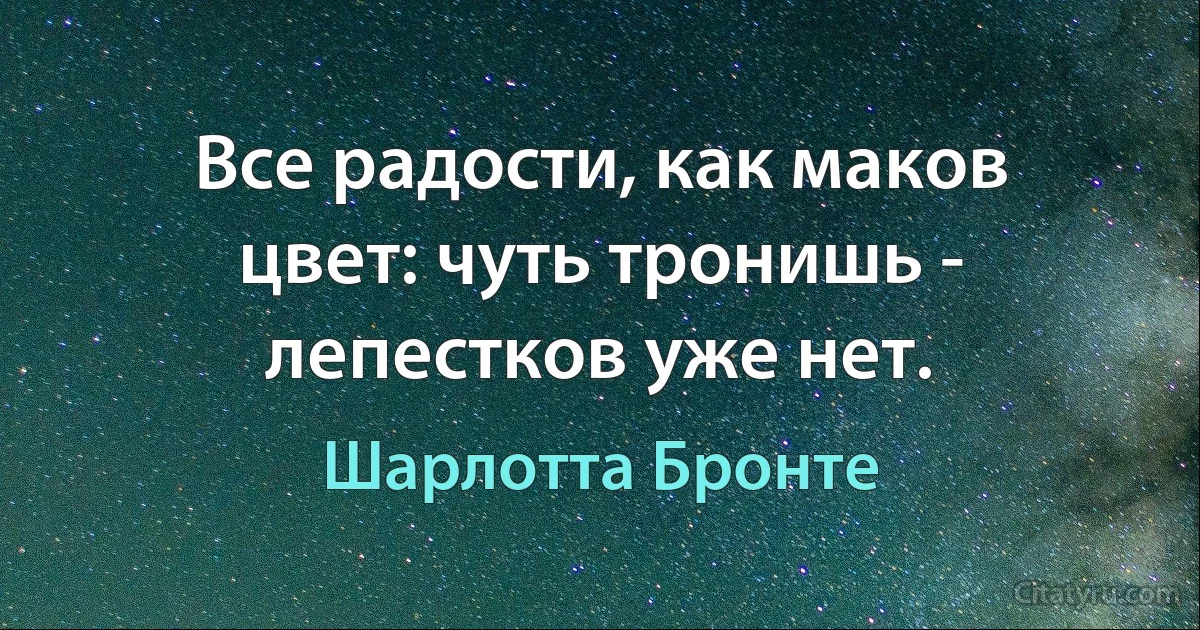 Все радости, как маков цвет: чуть тронишь - лепестков уже нет. (Шарлотта Бронте)