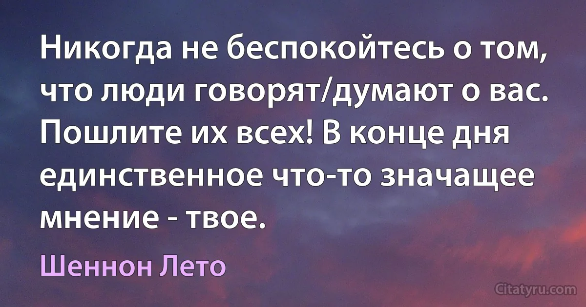 Никогда не беспокойтесь о том, что люди говорят/думают о вас. Пошлите их всех! В конце дня единственное что-то значащее мнение - твое. (Шеннон Лето)