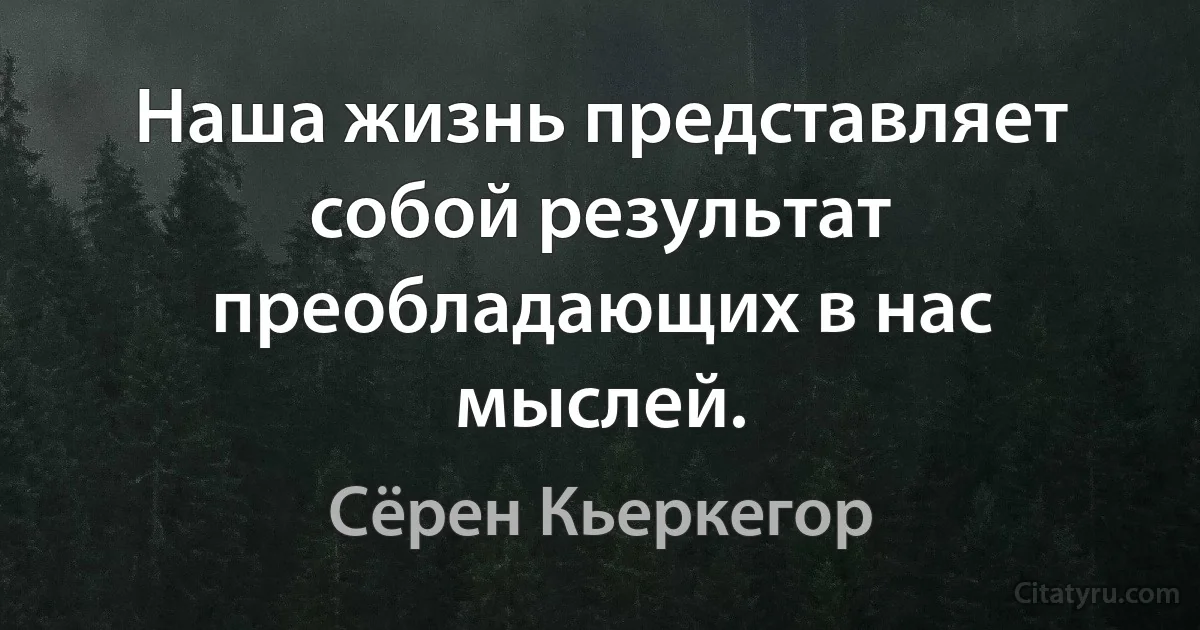 Наша жизнь представляет собой результат преобладающих в нас мыслей. (Сёрен Кьеркегор)