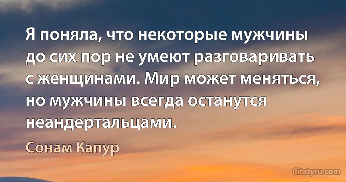 Я поняла, что некоторые мужчины до сих пор не умеют разговаривать с женщинами. Мир может меняться, но мужчины всегда останутся неандертальцами. (Сонам Капур)