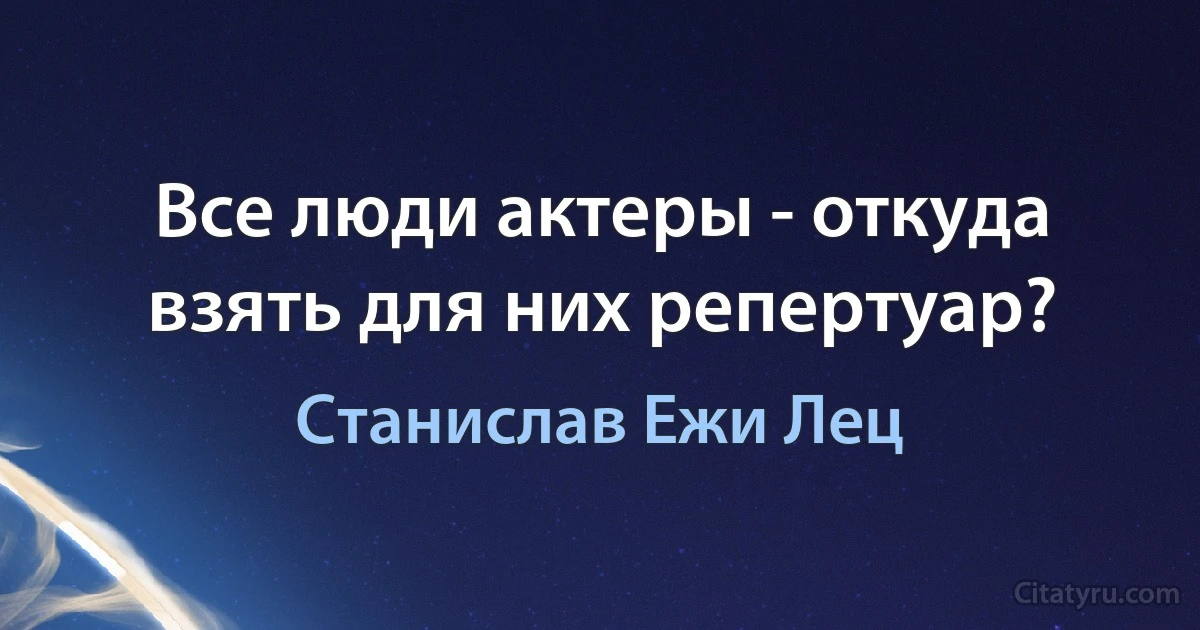 Все люди актеры - откуда взять для них репертуар? (Станислав Ежи Лец)